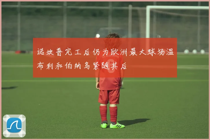 诺坎普完工后仍为欧洲最大球场温布利和伯纳乌紧随其后