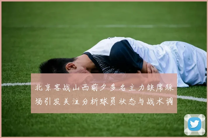 北京客战山西前夕多名主力缺席踩场引发关注分析球员状态与战术调整
