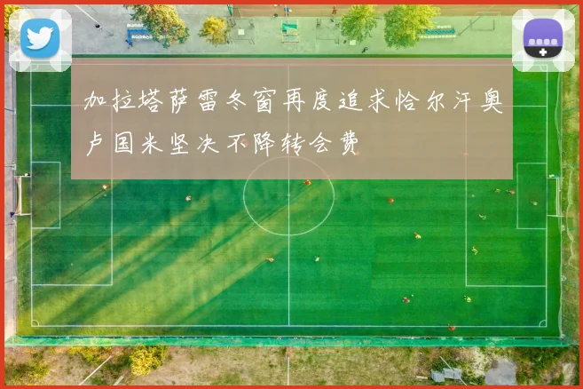 加拉塔萨雷冬窗再度追求恰尔汗奥卢国米坚决不降转会费