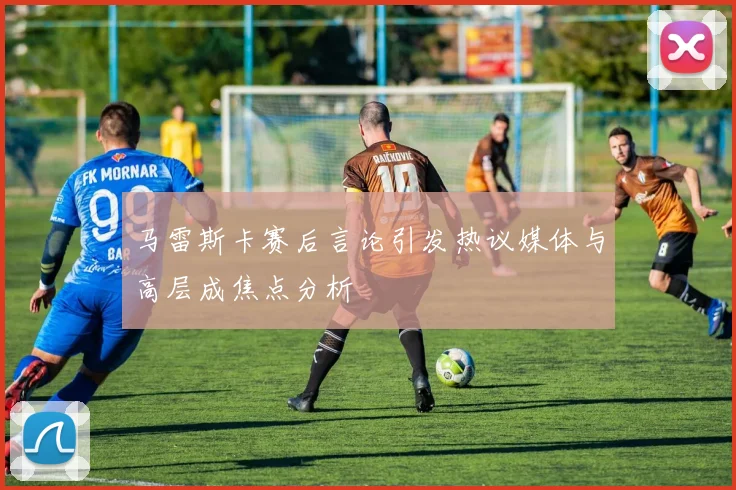 马雷斯卡赛后言论引发热议媒体与高层成焦点分析