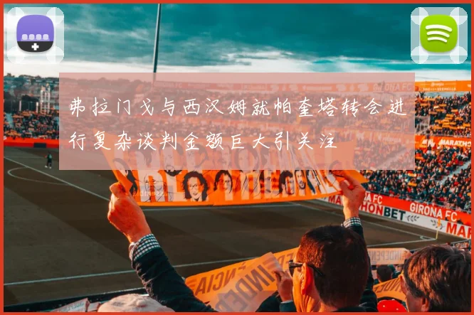 弗拉门戈与西汉姆就帕奎塔转会进行复杂谈判金额巨大引关注