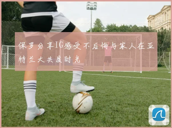 保罗分享IG感受不后悔与家人在亚特兰大共度时光