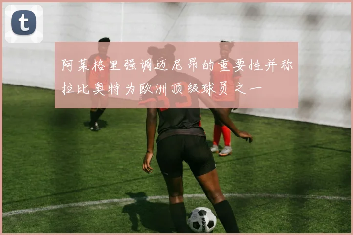 阿莱格里强调迈尼昂的重要性并称拉比奥特为欧洲顶级球员之一