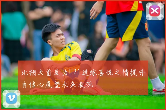 比朔夫首度为U21进球喜悦之情提升自信心展望未来表现