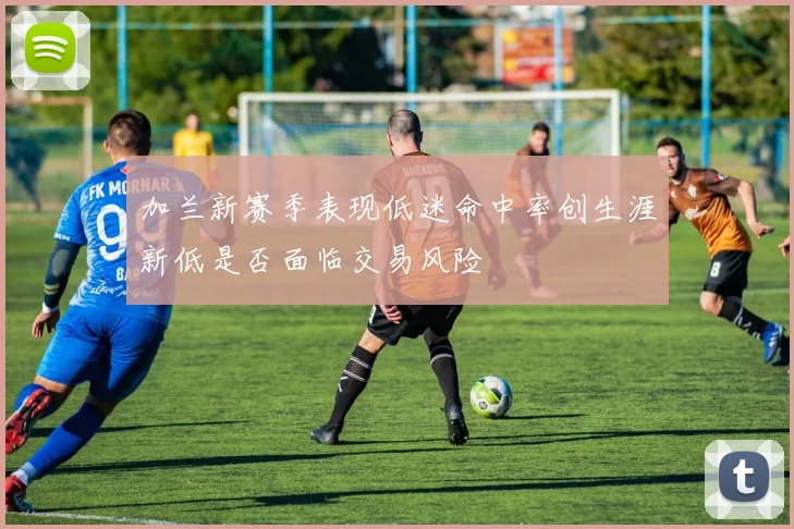 加兰新赛季表现低迷命中率创生涯新低是否面临交易风险