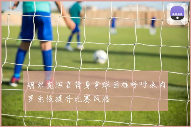 胡尔克坦言背身拿球困难呼吁米内罗竞技提升比赛风格