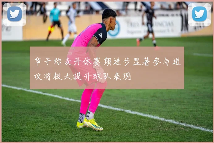 华子称麦丹休赛期进步显著参与进攻将极大提升球队表现