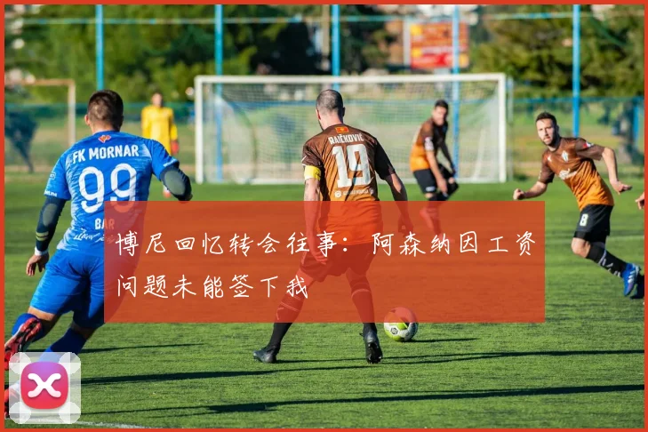 博尼回忆转会往事：阿森纳因工资问题未能签下我
