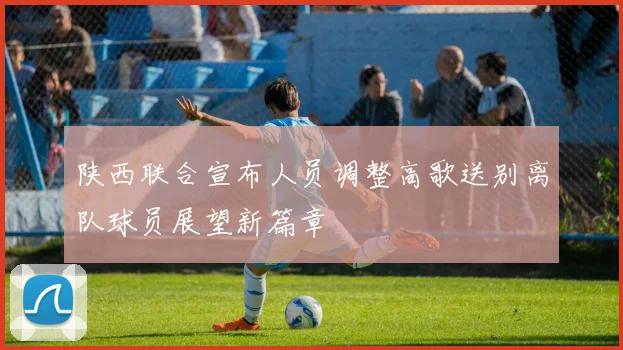 陕西联合宣布人员调整高歌送别离队球员展望新篇章