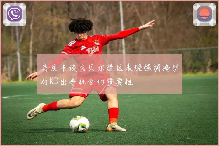 乌度卡谈戈贝尔禁区表现强调掩护对KD出手机会的重要性