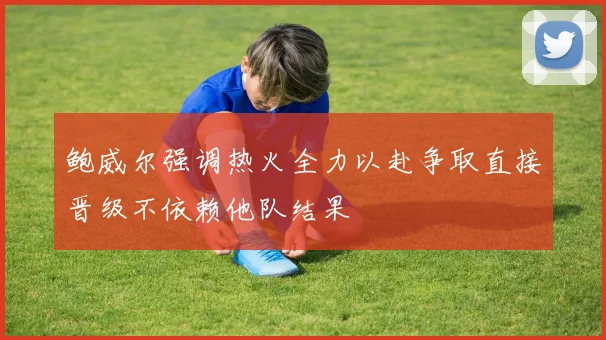 鲍威尔强调热火全力以赴争取直接晋级不依赖他队结果