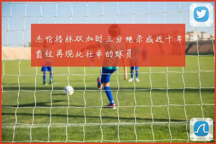杰伦格林双加时三分绝杀成近十年首位再现此壮举的球员