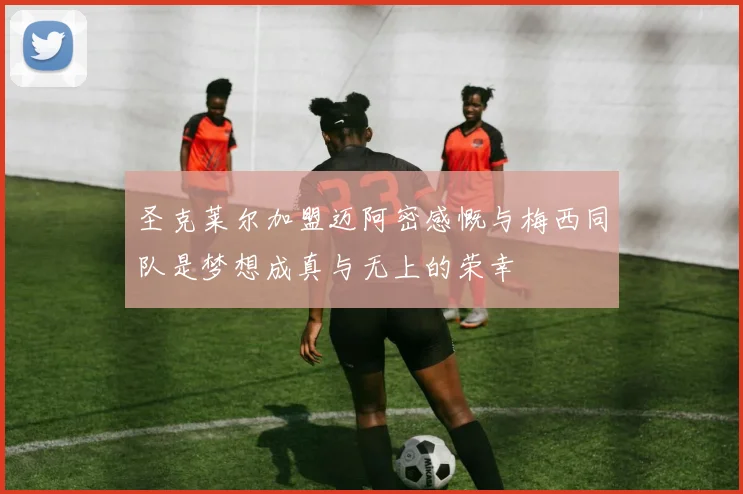 圣克莱尔加盟迈阿密感慨与梅西同队是梦想成真与无上的荣幸