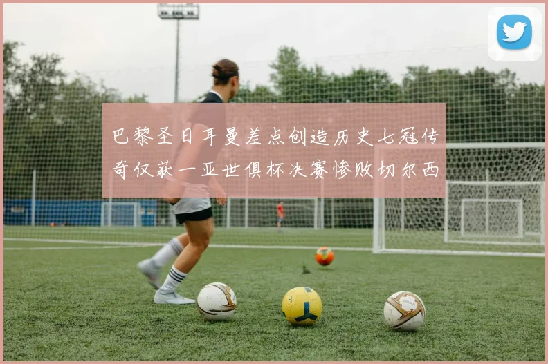 巴黎圣日耳曼差点创造历史七冠传奇仅获一亚世俱杯决赛惨败切尔西
