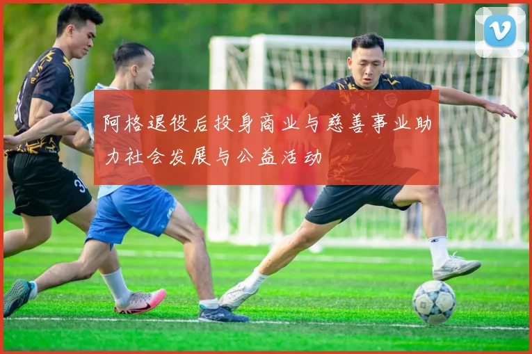 阿格退役后投身商业与慈善事业助力社会发展与公益活动