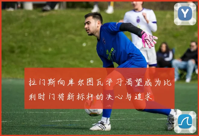 拉门斯向库尔图瓦学习渴望成为比利时门将新标杆的决心与追求