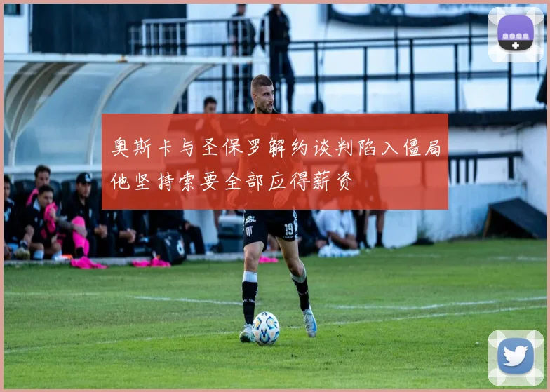 奥斯卡与圣保罗解约谈判陷入僵局他坚持索要全部应得薪资