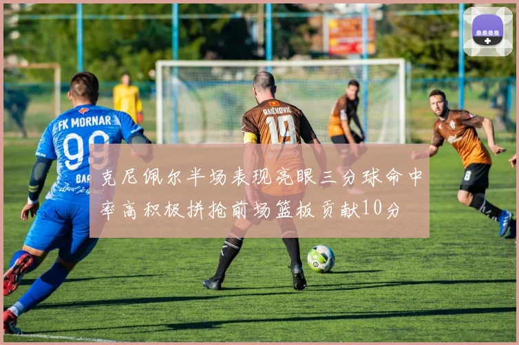 克尼佩尔半场表现亮眼三分球命中率高积极拼抢前场篮板贡献10分