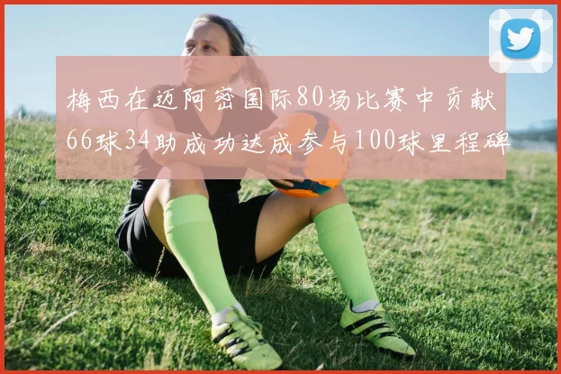 梅西在迈阿密国际80场比赛中贡献66球34助成功达成参与100球里程碑
