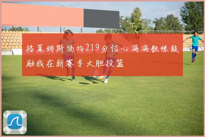 格莱姆斯场均219分信心满满教练鼓励我在新赛季大胆投篮