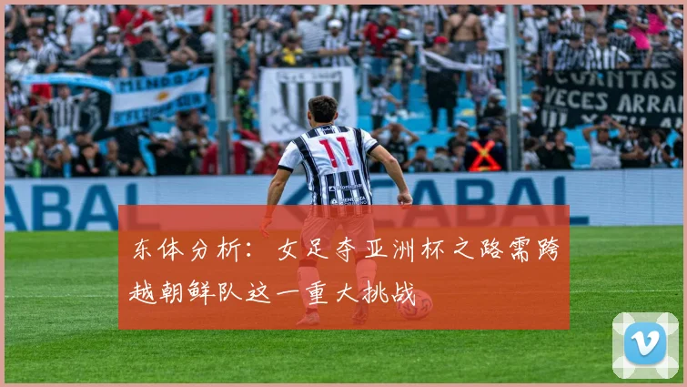 东体分析：女足夺亚洲杯之路需跨越朝鲜队这一重大挑战