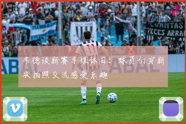 韦德谈新赛季媒体日：球员们穿新衣拍照交流感受乐趣