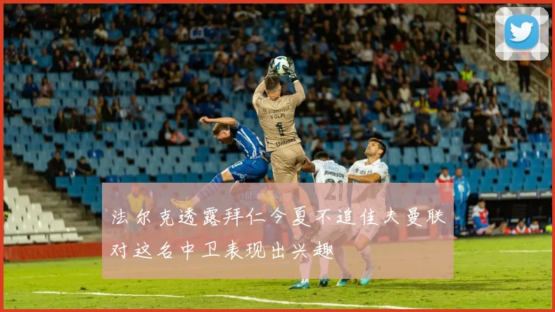 法尔克透露拜仁今夏不追佳夫曼联对这名中卫表现出兴趣
