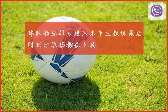 球队领先21分进入末节主教练最后时刻才派杨瀚森上场