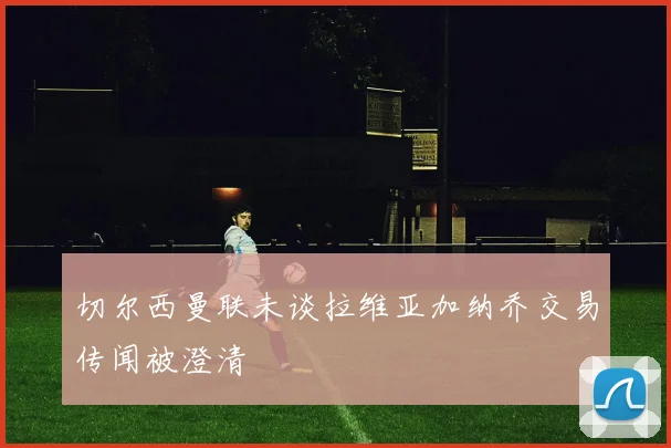 切尔西曼联未谈拉维亚加纳乔交易传闻被澄清
