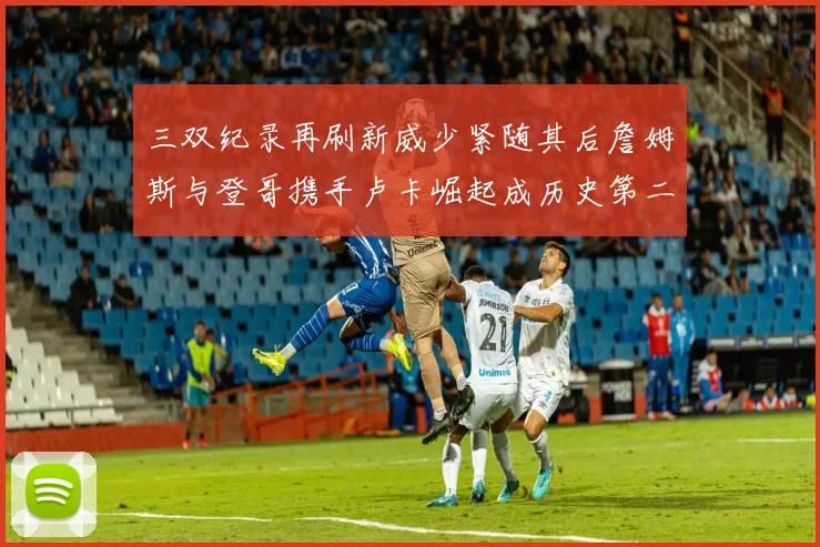 三双纪录再刷新威少紧随其后詹姆斯与登哥携手卢卡崛起成历史第二
